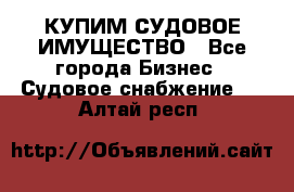 КУПИМ СУДОВОЕ ИМУЩЕСТВО - Все города Бизнес » Судовое снабжение   . Алтай респ.